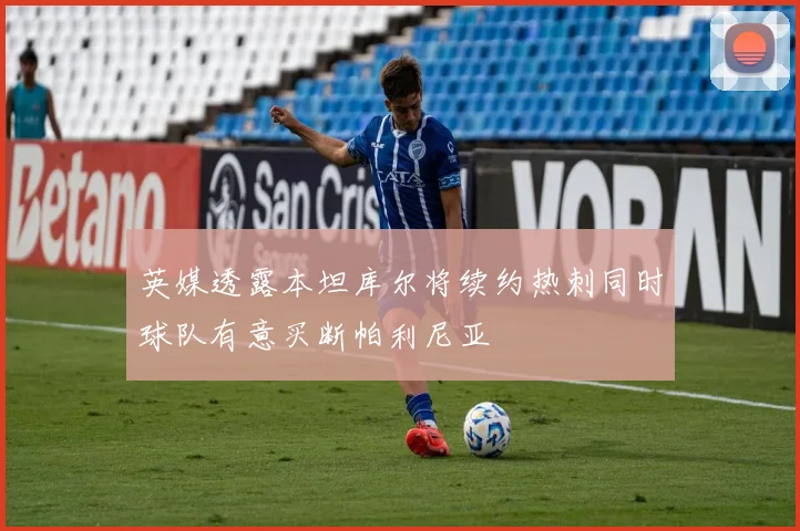 英媒透露本坦库尔将续约热刺同时球队有意买断帕利尼亚