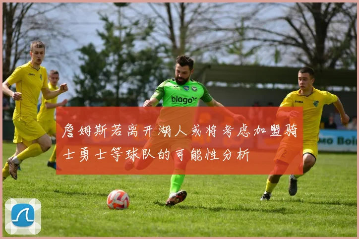詹姆斯若离开湖人或将考虑加盟骑士勇士等球队的可能性分析