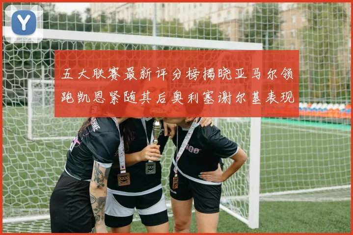 五大联赛最新评分榜揭晓亚马尔领跑凯恩紧随其后奥利塞谢尔基表现亮眼