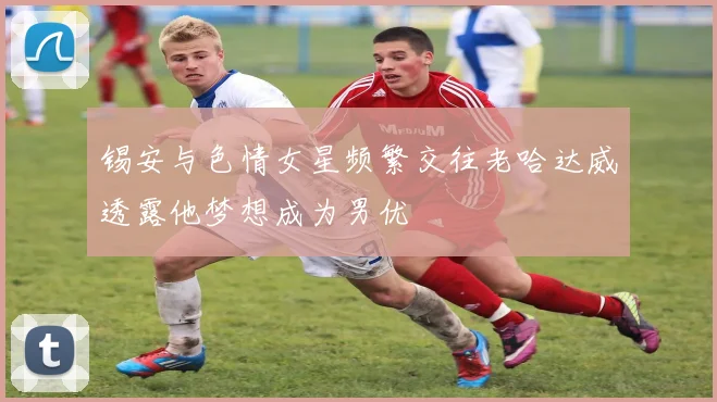 锡安与色情女星频繁交往老哈达威透露他梦想成为男优