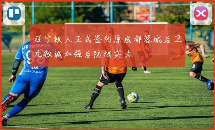 辽宁铁人正式签约原成都蓉城后卫元敏诚加强后防线实力