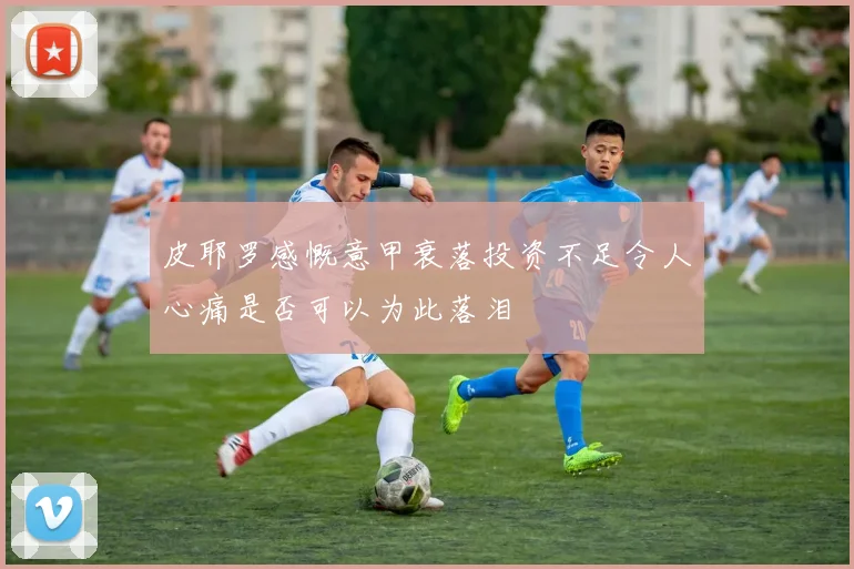 皮耶罗感慨意甲衰落投资不足令人心痛是否可以为此落泪