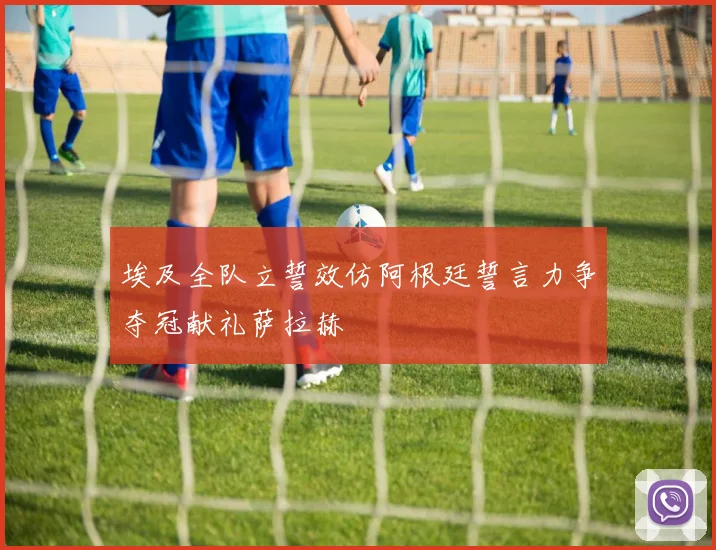 埃及全队立誓效仿阿根廷誓言力争夺冠献礼萨拉赫