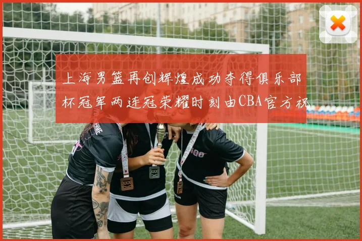 上海男篮再创辉煌成功夺得俱乐部杯冠军两连冠荣耀时刻由CBA官方祝贺