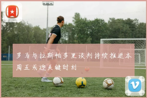 罗马与拉斯帕多里谈判持续推进本周五或迎关键时刻