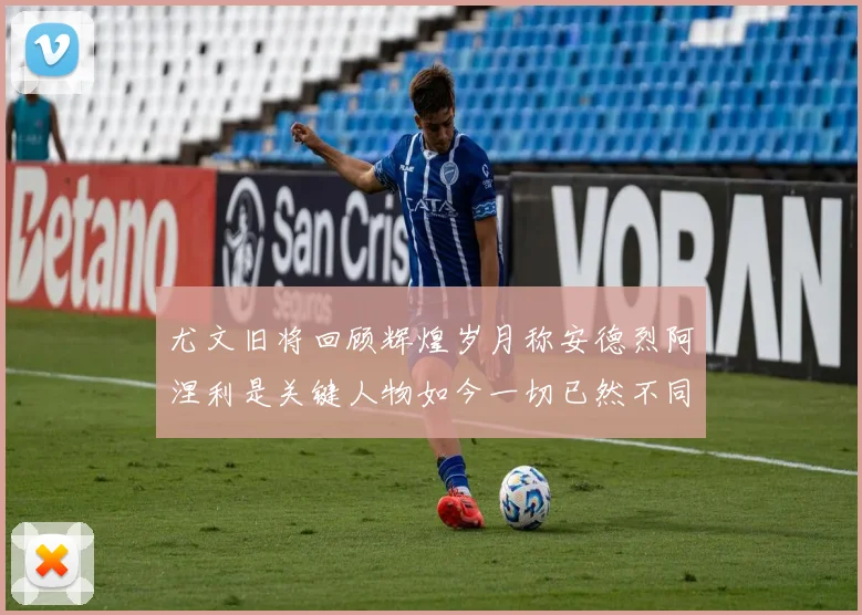 尤文旧将回顾辉煌岁月称安德烈阿涅利是关键人物如今一切已然不同