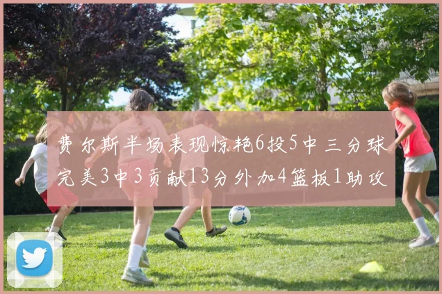 费尔斯半场表现惊艳6投5中三分球完美3中3贡献13分外加4篮板1助攻4抢断