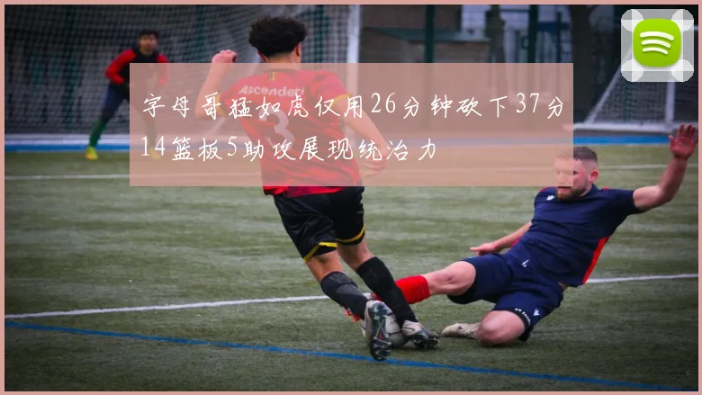 字母哥猛如虎仅用26分钟砍下37分14篮板5助攻展现统治力
