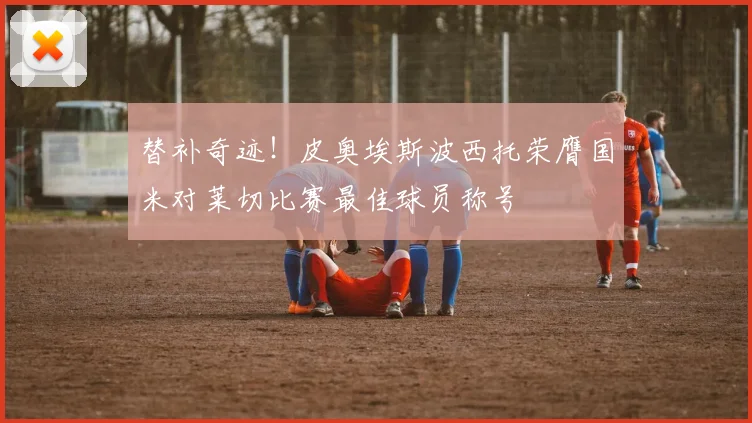 替补奇迹！皮奥埃斯波西托荣膺国米对莱切比赛最佳球员称号