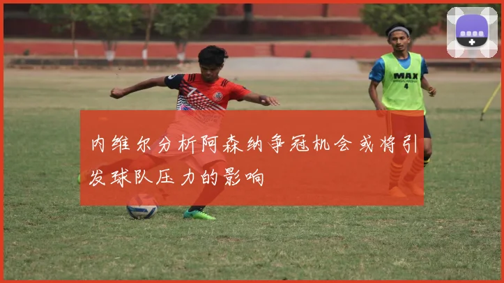 内维尔分析阿森纳争冠机会或将引发球队压力的影响