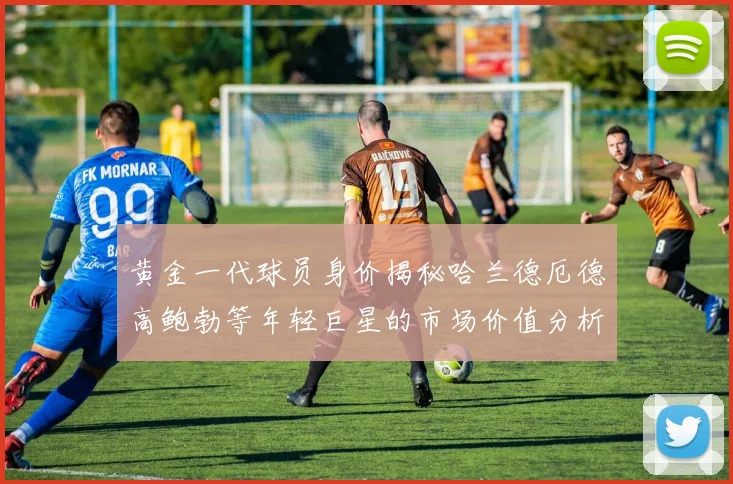 黄金一代球员身价揭秘哈兰德厄德高鲍勃等年轻巨星的市场价值分析