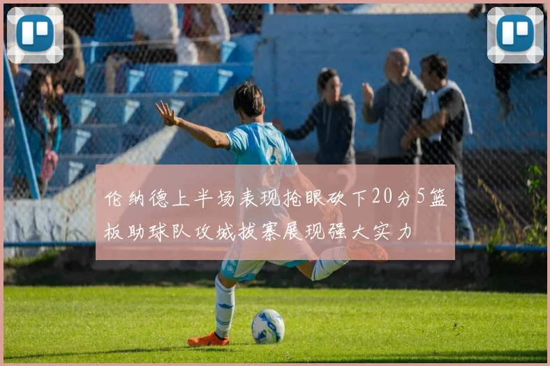 伦纳德上半场表现抢眼砍下20分5篮板助球队攻城拔寨展现强大实力