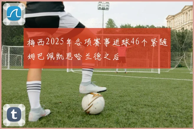梅西2025年各项赛事进球46个紧随姆巴佩凯恩哈兰德之后