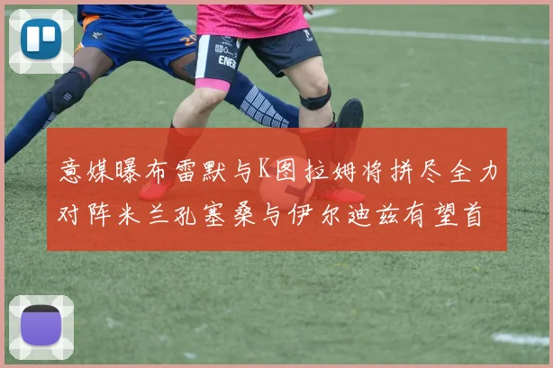 意媒曝布雷默与K图拉姆将拼尽全力对阵米兰孔塞桑与伊尔迪兹有望首发出战