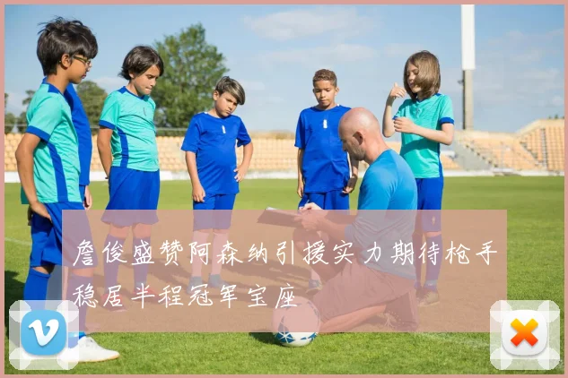 詹俊盛赞阿森纳引援实力期待枪手稳居半程冠军宝座