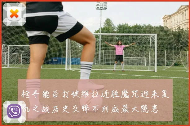 枪手能否打破维拉连胜魔咒迎来复仇之战历史交锋不利成最大隐患