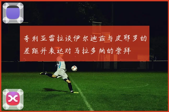 夸利亚雷拉谈伊尔迪兹与皮耶罗的差距并表达对马拉多纳的崇拜
