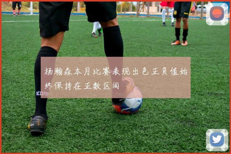 杨瀚森本月比赛表现出色正负值始终保持在正数区间