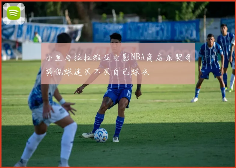 小里与拉拉维亚合影NBA商店东契奇调侃球迷买不买自己球衣