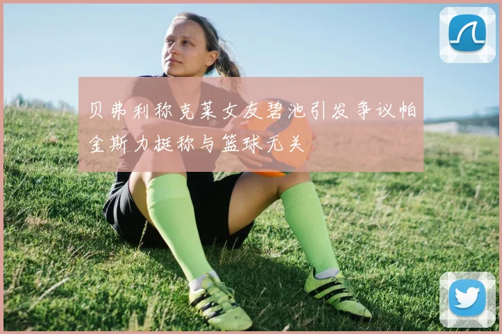 贝弗利称克莱女友碧池引发争议帕金斯力挺称与篮球无关