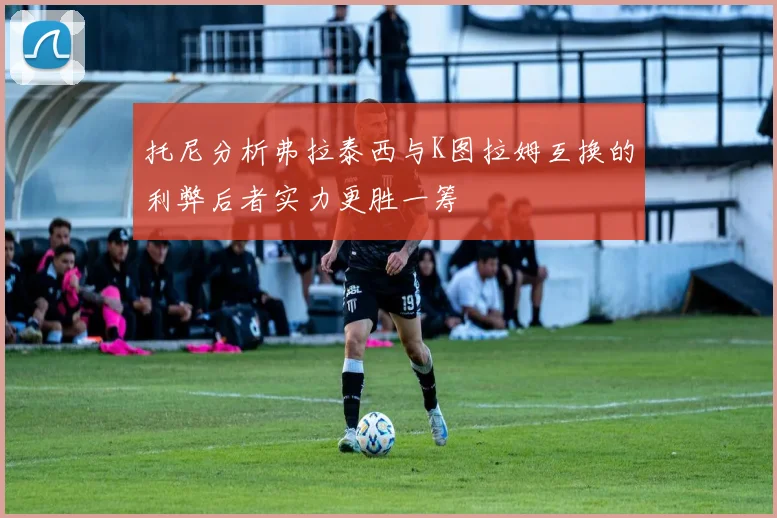 托尼分析弗拉泰西与K图拉姆互换的利弊后者实力更胜一筹