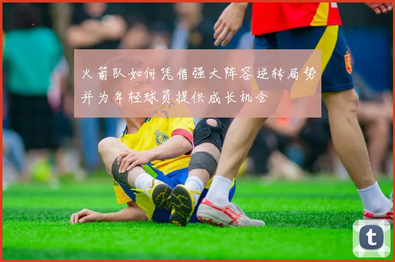 火箭队如何凭借强大阵容逆转局势并为年轻球员提供成长机会
