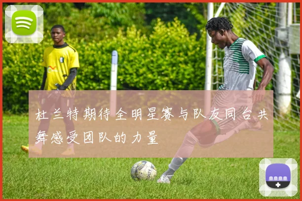 杜兰特期待全明星赛与队友同台共舞感受团队的力量