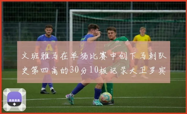 文班雅马在单场比赛中创下马刺队史第四高的30分10板记录大卫罗宾逊仍保持最多记录