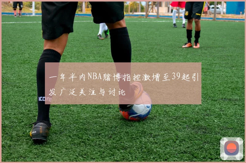 一年半内NBA赌博指控激增至39起引发广泛关注与讨论