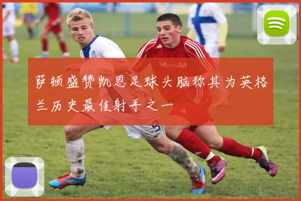 萨顿盛赞凯恩足球头脑称其为英格兰历史最佳射手之一