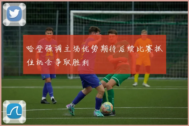 哈登强调主场优势期待后续比赛抓住机会争取胜利