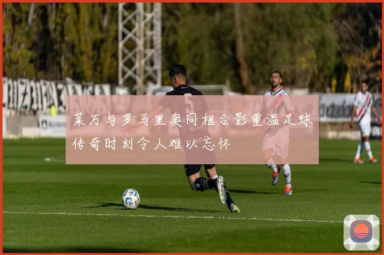 莱万与罗马里奥同框合影重温足球传奇时刻令人难以忘怀